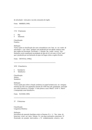de articulação - teste para o uso das consoantes do inglês.
Fonte: MORRIS (1988).
--------------------------------------------------------------------------------
1712 $ batimento
I flap
F battement
Classificação:
Fonética
Definição:
Termo usado na classificação dos sons consonânticos com base no seu modo de
articulação e que refere qualquer som produzido por um rápido contacto entre
dois orgãos de articulação (excluindo a vibração das cordas vocais). Este
fenómeno ocorre usualmente na produção de tipos de [r], tal como o [r] de "caro"
que é produzido por um batimento do apex da língua contra a região alveolar.
Fonte: CRYSTAL (1980a).
--------------------------------------------------------------------------------
3474 $ benefactivo
I benefactive
F bénéfactive
Classificação:
Sintaxe
Semântica
Definição:
Termo usado para referir a função semântica (ou papel-temático) de um sintagma
nominal que não é um argumento inerente do verbo mas está, geralmente, associado
aos verbos transitivos. Exemplo: "o João pintou a casa à Maria". O SN "a Maria"
é interpretado como benefactivo.
Fonte: XAVIER (1989).
--------------------------------------------------------------------------------
37 $ betacismo
Classificação:
Linguística Histórica
Definição:
Inexistência de oposição fonológica entre os fonemas /b/ e /v/. Nas zonas de
betacismo existe um único fonema /b/, com duas realizações contextuais: /b/
fricatizado em posição intervocálica e /b/ verdadeiramente oclusivo, sem
 