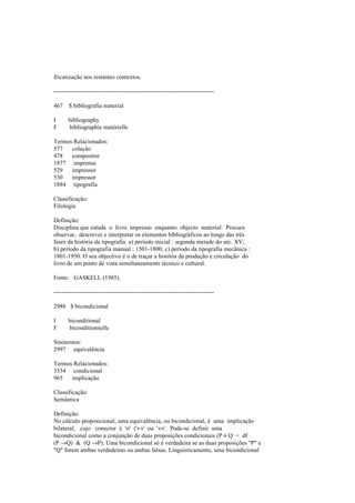 fricatização nos restantes contextos.
--------------------------------------------------------------------------------
467 $ bibliografia material
I bibliography
F bibliographie matérielle
Termos Relacionados:
577 colação
478 compositor
1877 imprensa
529 impressor
530 impressor
1884 tipografia
Classificação:
Filologia
Definição:
Disciplina que estuda o livro impresso enquanto objecto material. Procura
observar, descrever e interpretar os elementos bibliográficos ao longo das três
fases da história da tipografia: a) período inicial : segunda metade do séc. XV;
b) período da tipografia manual : 1501-1800; c) período da tipografia mecânica :
1801-1950. O seu objectivo é o de traçar a história da produção e circulação do
livro de um ponto de vista simultaneamente técnico e cultural.
Fonte: GASKELL (1985).
--------------------------------------------------------------------------------
2988 $ bicondicional
I biconditional
F biconditionnelle
Sinónimos:
2997 equivalência
Termos Relacionados:
3334 condicional
965 implicação
Classificação:
Semântica
Definição:
No cálculo proposicional, uma equivalência, ou bicondicional, é uma implicação
bilateral, cujo conector é '≡' ('↔' ou '⇔'. Pode-se definir uma
bicondicional como a conjunção de duas proposições condicionais (P ≡ Q = df
(P →Q) & (Q →P). Uma bicondicional só é verdadeira se as duas proposições "P" e
"Q" forem ambas verdadeiras ou ambas falsas. Linguisticamente, uma bicondicional
 