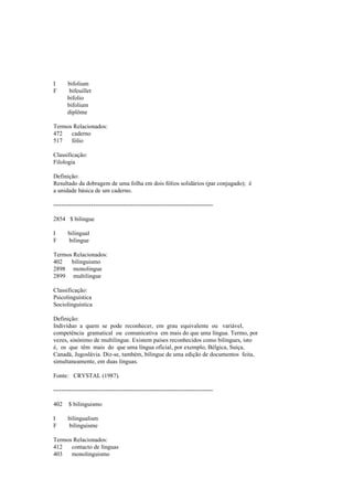 I bifolium
F bifeuillet
bifolio
bifolium
diplôme
Termos Relacionados:
472 caderno
517 fólio
Classificação:
Filologia
Definição:
Resultado da dobragem de uma folha em dois fólios solidários (par conjugado); é
a unidade básica de um caderno.
--------------------------------------------------------------------------------
2854 $ bilingue
I bilingual
F bilingue
Termos Relacionados:
402 bilinguismo
2898 monolingue
2899 multilingue
Classificação:
Psicolinguística
Sociolinguística
Definição:
Indivíduo a quem se pode reconhecer, em grau equivalente ou variável,
competência gramatical ou comunicativa em mais do que uma língua. Termo, por
vezes, sinónimo de multilingue. Existem países reconhecidos como bilingues, isto
é, os que têm mais do que uma língua oficial, por exemplo, Bélgica, Suíça,
Canadá, Jugoslávia. Diz-se, também, bilingue de uma edição de documentos feita,
simultaneamente, em duas línguas.
Fonte: CRYSTAL (1987).
--------------------------------------------------------------------------------
402 $ bilinguismo
I bilingualism
F bilinguisme
Termos Relacionados:
412 contacto de línguas
403 monolinguismo
 