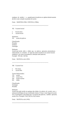 mudança de sentido, i. e., quando pares de palavras se opõem distintivamente
devido a uma variação na posição do acento.
Fonte: MARTINS (1988) / CRYSTAL (1980a).
--------------------------------------------------------------------------------
582 $ acento lexical
I lexical stress
F accent lexical
Sinónimos:
581 acento de palavra
Classificação:
Prosódia
Fonética
Fonologia
Definição:
Acento que incide sobre a sílaba que, na palavra, apresenta proeminência
relativamente às restantes. O lugar do acento de palavra (ou acento lexical)
estabelece, em certas circunstâncias, distinção entre palavras.
Exemplo: DUvida / duVida.
Fonte: MATEUS et alii (1983).
--------------------------------------------------------------------------------
380 $ acento livre
I free stress
F accent libre
Termos Relacionados:
376 acento
379 acento fixo
285 acento nuclear
601 sílaba
Classificação:
Fonologia
Prosódia
Definição:
Acento que pode incidir em qualquer das sílabas da palavra de acordo com a
natureza morfológica da sua constituição interna. O russo é uma língua de acento
livre. O português é uma língua que, na maioria das palavras, também apresenta
acento livre. Exemplo: FAlo, faLAva, faLÁvamos.
Fonte: MATEUS et alii (1983).
--------------------------------------------------------------------------------
 
