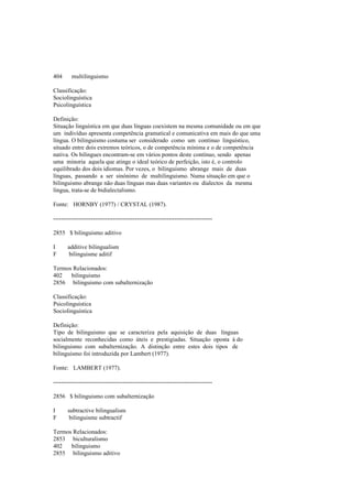 404 multilinguismo
Classificação:
Sociolinguística
Psicolinguística
Definição:
Situação linguística em que duas línguas coexistem na mesma comunidade ou em que
um indivíduo apresenta competência gramatical e comunicativa em mais do que uma
língua. O bilinguismo costuma ser considerado como um contínuo linguístico,
situado entre dois extremos teóricos, o de competência mínima e o de competência
nativa. Os bilingues encontram-se em vários pontos deste contínuo, sendo apenas
uma minoria aquela que atinge o ideal teórico de perfeição, isto é, o controlo
equilibrado dos dois idiomas. Por vezes, o bilinguismo abrange mais de duas
línguas, passando a ser sinónimo de multilinguismo. Numa situação em que o
bilinguismo abrange não duas línguas mas duas variantes ou dialectos da mesma
língua, trata-se de bidialectalismo.
Fonte: HORNBY (1977) / CRYSTAL (1987).
--------------------------------------------------------------------------------
2855 $ bilinguismo aditivo
I additive bilingualism
F bilinguisme aditif
Termos Relacionados:
402 bilinguismo
2856 bilinguismo com subalternização
Classificação:
Psicolinguística
Sociolinguística
Definição:
Tipo de bilinguismo que se caracteriza pela aquisição de duas línguas
socialmente reconhecidas como úteis e prestigiadas. Situação oposta à do
bilinguismo com subalternização. A distinção entre estes dois tipos de
bilinguismo foi introduzida por Lambert (1977).
Fonte: LAMBERT (1977).
--------------------------------------------------------------------------------
2856 $ bilinguismo com subalternização
I subtractive bilingualism
F bilinguisme subtractif
Termos Relacionados:
2853 biculturalismo
402 bilinguismo
2855 bilinguismo aditivo
 