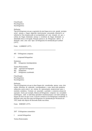 Classificação:
Psicolinguística
Sociolinguística
Definição:
Tipo de bilinguismo em que a aquisição de uma língua nova com grande prestígio
social ameaça a língua adquirida anteriormente, procurando dominá-la ou
substituí-la. Esta situação pode ser acompanhada por uma situação em que a
cultura da língua dominante ameaça a existência da língua dominada e a
identidade étnica a ela ligada. Situação oposta ao do bilinguismo aditivo. A
distinção entre estes dois tipos de bilinguismo foi introduzida por Lambert
(1977).
Fonte: LAMBERT (1977).
--------------------------------------------------------------------------------
405 $ bilinguismo composto
I compound bilingualism
Sinónimos:
406 bilinguismo interdependente
Termos Relacionados:
2683 aquisição da linguagem
402 bilinguismo
407 bilinguismo coordenado
Classificação:
Psicolinguística
Sociolinguística
Definição:
Tipo de bilinguismo em que as duas línguas são consideradas apenas como dois
modos diferentes de expressão, correspondentes a uma única rede semântica
subjacente, assim como a um sistema de representação proposicional para a
memória semântica. Costuma ser associado a períodos e contextos comuns de
aquisição. Assim, por exemplo, falamos de bilinguismo composto nas sociedades
multilingues, onde os indivíduos aprendem simultaneamente e de modo análogo as
línguas do meio em que vivem. Conceito contrário ao do bilinguismo coordenado. A
distinção entre estes dois tipos de bilinguismo foi introduzida por Weinreich em
1953, tendo sido objecto de discussão desde essa altura.
Fonte: HORNBY (1977).
--------------------------------------------------------------------------------
2857 $ bilinguismo comunitário
I societal bilingualism
Termos Relacionados:
 