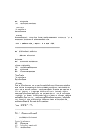 402 bilinguismo
2861 bilinguismo individual
Classificação:
Psicolinguística
Sociolinguística
Definição:
Situação linguística em que duas línguas coexistem na mesma comunidade. Tipo de
bilinguismo; o contrário de bilinguismo individual.
Fonte: CRYSTAL (1987) / HAMERS & BLANK (1989).
--------------------------------------------------------------------------------
407 $ bilinguismo coordenado
I coordinate bilingualism
Sinónimos:
408 bilinguismo independente
Termos Relacionados:
2683 aquisição da linguagem
402 bilinguismo
405 bilinguismo composto
Classificação:
Psicolinguística
Sociolinguística
Definição:
Tipo de bilinguismo em que as duas línguas do indivíduo bilingue correspondem a
dois sistemas semânticos diferentes e separados, assim como a dois sistemas de
representação proposicional para a memória semântica. Costuma ser associado a
tipos de contextos e períodos de aquisição diferentes. Assim, por exemplo,
trata-se de bilinguismo coordenado (ou independente) no caso de emigrantes
portugueses nos Estados Unidos que aprendem português na infância e inglês na
idade adulta. Este conceito é contrário ao de bilinguismo composto. A distinção
entre estes dois tipos de bilinguismo foi introduzida por Weinreich em 1953,
tendo sido objecto de discussão desde essa altura.
Fonte: HORNBY (1977).
--------------------------------------------------------------------------------
2858 $ bilinguismo diferencial
I non-balanced bilingualism
Termos Relacionados:
402 bilinguismo
2860 bilinguismo equilibrado
2918 semilinguismo
 
