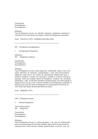 Classificação:
Psicolinguística
Sociolinguística
Definição:
Tipo de bilinguismo em que um indivíduo apresenta competência gramatical e
comunicativa em mais do que uma língua; contrário do bilinguismo comunitário.
Fonte: CRYSTAL (1987) / HAMERS & BLANK (1989).
--------------------------------------------------------------------------------
406 $ bilinguismo interdependente
I interdependent bilingualism
Sinónimos:
405 bilinguismo composto
Classificação:
Psicolinguística
Sociolinguística
Definição:
Tipo de bilinguismo em que as duas línguas são consideradas apenas como dois
modos diferentes de expressão, correspondentes a uma única rede semântica
subjacente, assim como a um sistema de representação proposicional para a
memória semântica. Costuma ser associado a períodos e contextos comuns de
aquisição. Assim, por exemplo, falamos de bilinguismo composto nas sociedades
multilingues, onde os indivíduos aprendem simultaneamente e de modo análogo as
línguas do meio em que vivem. Conceito contrário ao do bilinguismo coordenado. A
distinção entre estes dois tipos de bilinguismo foi introduzida por Weinreich em
1953, tendo sido objecto de discussão desde essa altura.
Fonte: HORNBY (1977).
--------------------------------------------------------------------------------
2862 $ bilinguismo latente
I dormant bilingualism
Termos Relacionados:
402 bilinguismo
Classificação:
Psicolinguística
Sociolinguística
Definição:
Tipo de bilinguismo em que se verifica passagem a um grau de conhecimento
passivo numa das línguas do indivíduo bilingue, depois deste ter sido privado de
comunicar nela. Trata-se de uma situação potencialmente reversível, uma vez
 