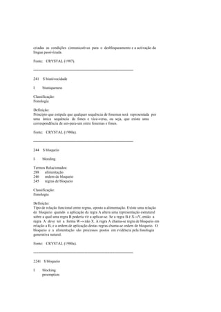 criadas as condições comunicativas para o desbloqueamento e a activação da
língua passivizada.
Fonte: CRYSTAL (1987).
--------------------------------------------------------------------------------
241 $ biunivocidade
I biuniqueness
Classificação:
Fonologia
Definição:
Princípio que estipula que qualquer sequência de fonemas será representada por
uma única sequência de fones e vice-versa, ou seja, que existe uma
correspondência de um-para-um entre fonemas e fones.
Fonte: CRYSTAL (1980a).
--------------------------------------------------------------------------------
244 $ bloqueio
I bleeding
Termos Relacionados:
288 alimentação
246 ordem de bloqueio
245 regras de bloqueio
Classificação:
Fonologia
Definição:
Tipo de relação funcional entre regras, oposto a alimentação. Existe uma relação
de bloqueio quando a aplicação da regra A altera uma representação estrutural
sobre a qual uma regra B poderia vir a aplicar-se. Se a regra B é X→Y, então a
regra A deve ter a forma W→ não X. A regra A chama-se regra de bloqueio em
relação a B, e a ordem de aplicação destas regras chama-se ordem de bloqueio. O
bloqueio e a alimentação são processos postos em evidência pela fonologia
generativa natural.
Fonte: CRYSTAL (1980a).
--------------------------------------------------------------------------------
2241 $ bloqueio
I blocking
preemption
 