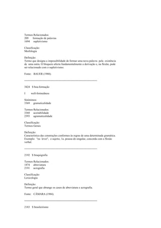Termos Relacionados:
209 formação de palavras
1694 supletivismo
Classificação:
Morfologia
Definição:
Termo que designa a impossibilidade de formar uma nova palavra pela existência
de uma outra. O bloqueio afecta fundamentalmente a derivação e, na flexão, pode
ser relacionado com o supletivismo.
Fonte: BAUER (1988).
--------------------------------------------------------------------------------
3424 $ boa-formação
I well-formedness
Sinónimos:
3369 gramaticalidade
Termos Relacionados:
3368 aceitabilidade
2393 agramaticalidade
Classificação:
Termos Gerais
Definição:
Característica das construções conformes às regras de uma determinada gramática.
Exemplo: "eu levei", o sujeito, 1a. pessoa do singular, concorda com a flexão
verbal.
--------------------------------------------------------------------------------
2192 $ braquigrafia
Termos Relacionados:
1874 abreviatura
2191 acrografia
Classificação:
Lexicologia
Definição:
Termo geral que abrange os casos de abreviatura e acrografia.
Fonte: CÂMARA (1984).
--------------------------------------------------------------------------------
2183 $ brasileirismo
 