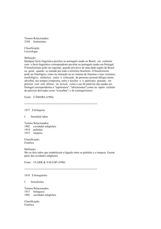 Termos Relacionados:
2184 lusitanismo
Classificação:
Lexicologia
Definição:
Qualquer facto linguístico peculiar ao português usado no Brasil, em contraste
com o facto linguístico correspondente peculiar ao português usado em Portugal.
O brasileirismo pode ser regional, quando privativo de uma dada região do Brasil
ou geral, quando se estende por todo o território brasileiro. O brasileirismo
pode ser fonológico, como na entoação ou no sistema de fonemas e suas variantes;
morfológico; sintáctico; como a colocação do pronome pessoal oblíquo átono,
adverbal, nos tempos compostos, entre o auxiliar e o particípio passado, em
próclise com este último; ou lexical, como o uso de palavras não usadas em
Portugal correspondentes a "tupinismos", "africanismos",como ou aipim cochilar
de palavras derivadas como "avacalhar"; e de estrangeirismos.
Fonte: CÂMARA (1984).
--------------------------------------------------------------------------------
1917 $ brônquios
I bronchial tubes
Termos Relacionados:
1902 cavidades subglotais
1914 pulmões
1915 traqueia
Classificação:
Fonética
Definição:
São os dois tubos que estabelecem a ligação entre os pulmões e a traqueia. Fazem
parte das cavidades subglotais.
Fonte: CLARK & YALLOP (1990).
--------------------------------------------------------------------------------
1918 $ bronquíolos
I bronchioles
Termos Relacionados:
1917 brônquios
1902 cavidades subglotais
Classificação:
Fonética
 