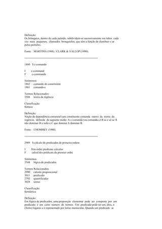 Definição:
Os brônquios, dentro de cada pulmão, subdividem-se sucessivamente em tubos cada
vez mais pequenos, chamados bronquíolos, que têm a função de distribuir o ar
pelos pulmões.
Fonte: MARTINS (1988) / CLARK & YALLOP (1990).
--------------------------------------------------------------------------------
1860 $ c-comando
I c-command
F c-commande
Sinónimos:
1862 comando de constituinte
1861 comando-c
Termos Relacionados:
3508 teoria da regência
Classificação:
Sintaxe
Definição:
Noção de dependência estrutural (um constituinte comanda outro) da teoria da
regência, definida do seguinte modo: A c-comanda (ou comanda-c) B se e só se A
não dominar B e todo o C que domina A dominar B.
Fonte: CHOMSKY (1986).
--------------------------------------------------------------------------------
2989 $ cálculo de predicados de primeira ordem
I first-order predicate calculus
F calcul des prédicats du premier ordre
Sinónimos:
3344 lógica de predicados
Termos Relacionados:
2990 cálculo proposicional
3011 predicado
2792 quantificador
3028 termo
Classificação:
Semântica
Definição:
Em lógica de predicados, uma proposição elementar pode ser composta por um
predicado e um certo número de termos. Um predicado pode ter um, dois, n
(finito) lugares e é representado por letras maiúsculas. Quando um predicado se
 