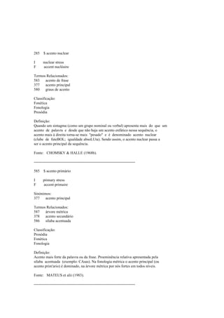 285 $ acento nuclear
I nuclear stress
F accent nucléaire
Termos Relacionados:
583 acento de frase
377 acento principal
580 graus de acento
Classificação:
Fonética
Fonologia
Prosódia
Definição:
Quando um sintagma (como um grupo nominal ou verbal) apresenta mais do que um
acento de palavra e desde que não haja um acento enfático nessa sequência, o
acento mais à direita torna-se mais "pesado" e é denominado acento nuclear
(clube de futeBOL; igualdade absoLUta). Sendo assim, o acento nuclear passa a
ser o acento principal da sequência.
Fonte: CHOMSKY & HALLE (1968b).
--------------------------------------------------------------------------------
585 $ acento primário
I primary stress
F accent primaire
Sinónimos:
377 acento principal
Termos Relacionados:
587 árvore métrica
378 acento secundário
586 sílaba acentuada
Classificação:
Prosódia
Fonética
Fonologia
Definição:
Acento mais forte da palavra ou da frase. Proeminência relativa apresentada pela
sílaba acentuada (exemplo: CAsas). Na fonologia métrica o acento principal (ou
acento prim'ario) é dominado, na árvore métrica por nós fortes em todos níveis.
Fonte: MATEUS et alii (1983).
--------------------------------------------------------------------------------
 