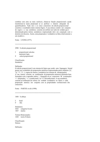 combina com uma ou mais variáveis, chama-se função proposicional e pode
transformar-se numa proposição se se prefixar o número adequado de
quantificadores. Tudo isto e os cinco conectores do cálculo proposicional
constitui o vocabulário deste sistema lógico. A sua sintaxe contém um conjunto
de regras e a sua semântica consiste em atribuir um valor de verdade que é
determinado pelos valores semânticos (representado [α] ) em conjunção com o
domínio do discurso. Assim, uma proposição é verdadeira ou falsa relativamente a
um modelo n .
Fonte: LYONS (1977).
--------------------------------------------------------------------------------
2990 $ cálculo proposicional
I propositional calculus
statement logic
F calcul propositionel
Classificação:
Semântica
Definição:
O cálculo proposicional é um sistema de lógica que sendo uma linguagem formal
possui um vocabulário de proposições atómicas (representadas pelos símbolos "p",
"q", "r", "s"...), regras de sintaxe e semântica (ou sistema de interpretação).
A sua sintaxe consiste na combinação de proposições atómicas (fórmulas bem
formadas) com o operador unário '~' (negação) ou os conectores '&' (conjunção)
'∨' (disjunção) '→' (condicional) ou '↔' (bicondicional). A sua semântica
consiste na atribuição de valores de verdade (verdadeiro ou falso) a cada
proposição atómica em conjunto com as propriedades verifuncionais dos
conectores.
Fonte: PARTEE et alii (1990).
--------------------------------------------------------------------------------
1468 $ cabeça
I head
F tête
Sinónimos:
3643 categoria X-zero
1467 núcleo
Termos Relacionados:
1428 teoria X-barra
Classificação:
Sintaxe
Definição:
 