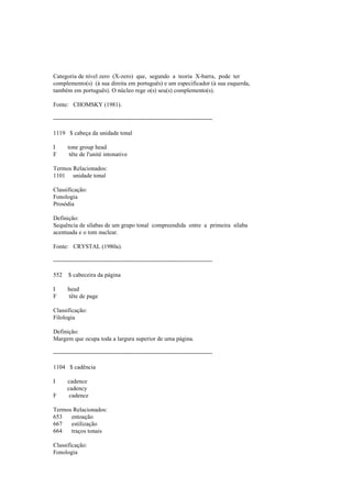 Categoria de nível zero (X-zero) que, segundo a teoria X-barra, pode ter
complemento(s) (à sua direita em português) e um especificador (à sua esquerda,
também em português). O núcleo rege o(s) seu(s) complemento(s).
Fonte: CHOMSKY (1981).
--------------------------------------------------------------------------------
1119 $ cabeça da unidade tonal
I tone group head
F tête de l'unité intonative
Termos Relacionados:
1101 unidade tonal
Classificação:
Fonologia
Prosódia
Definição:
Sequência de sílabas de um grupo tonal compreendida entre a primeira sílaba
acentuada e o tom nuclear.
Fonte: CRYSTAL (1980a).
--------------------------------------------------------------------------------
552 $ cabeceira da página
I head
F tête de page
Classificação:
Filologia
Definição:
Margem que ocupa toda a largura superior de uma página.
--------------------------------------------------------------------------------
1104 $ cadência
I cadence
cadency
F cadence
Termos Relacionados:
653 entoação
667 estilização
664 traços tonais
Classificação:
Fonologia
 