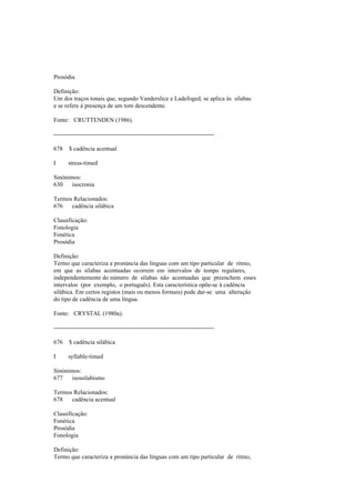 Prosódia
Definição:
Um dos traços tonais que, segundo Vanderslice e Ladefoged, se aplica às sílabas
e se refere à presença de um tom descendente.
Fonte: CRUTTENDEN (1986).
--------------------------------------------------------------------------------
678 $ cadência acentual
I stress-timed
Sinónimos:
630 isocronia
Termos Relacionados:
676 cadência silábica
Classificação:
Fonologia
Fonética
Prosódia
Definição:
Termo que caracteriza a pronúncia das línguas com um tipo particular de ritmo,
em que as sílabas acentuadas ocorrem em intervalos de tempo regulares,
independentemente do número de sílabas não acentuadas que preenchem esses
intervalos (por exemplo, o português). Esta característica opõe-se à cadência
silábica. Em certos registos (mais ou menos formais) pode dar-se uma alteração
do tipo de cadência de uma língua.
Fonte: CRYSTAL (1980a).
--------------------------------------------------------------------------------
676 $ cadência silábica
I syllable-timed
Sinónimos:
677 isossilabismo
Termos Relacionados:
678 cadência acentual
Classificação:
Fonética
Prosódia
Fonologia
Definição:
Termo que caracteriza a pronúncia das línguas com um tipo particular de ritmo,
 