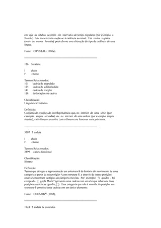 em que as sílabas ocorrem em intervalos de tempo regulares (por exemplo, o
francês). Esta característica opõe-se à cadência acentual. Em certos registos
(mais ou menos formais) pode dar-se uma alteração do tipo de cadência de uma
língua.
Fonte: CRYSTAL (1980a).
--------------------------------------------------------------------------------
126 $ cadeia
I chain
F chaîne
Termos Relacionados:
101 cadeia de propulsão
125 cadeia de solidariedade
141 cadeia de tracção
118 deslocação em cadeia
Classificação:
Linguística Histórica
Definição:
Conjunto de relações de interdependência que, no interior de uma série (por
exemplo, vogais recuadas) ou no interior de uma ordem (por exemplo, vogais
abertas), cada fonema mantém com o fonema ou fonemas mais próximos.
--------------------------------------------------------------------------------
3507 $ cadeia
I chain
F chaîne
Termos Relacionados:
3499 cadeia funcional
Classificação:
Sintaxe
Definição:
Termo que designa a representação em estrutura-S da história do movimento de uma
categoria a partir da sua posição-A em estrutura-P, e através de outras posições
onde se encontram vestígios da categoria movida. Por exemplo: "o quadro i foi
comprado [ ] i pela Maria" apresenta uma cadeia com um elo que relaciona duas
posições sintácticas (quadro,[ ]). Uma categoria que não é movida da posição em
estrutura-P constitui uma cadeia com um único elemento.
Fonte: CHOMSKY (1985).
--------------------------------------------------------------------------------
1924 $ cadeia de ossículos
 