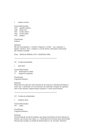 I auditory ossicles
Termos Relacionados:
1919 aparelho auditivo
2106 janela oval
1927 ouvido interno
1922 ouvido médio
1923 tímpano
Classificação:
Fonética
Definição:
São três ossos pequenos - o martelo, a bigorna e o estribo - que asseguram a
ligação mecânica entre o tímpano e o ouvido interno, efectuando a transmissão
das vibrações recebidas.
Fonte: DENES & PINSON (1973) / MARTINS (1988).
--------------------------------------------------------------------------------
101 $ cadeia de propulsão
I push chain
Termos Relacionados:
118 deslocação em cadeia
71 margem de segurança
Classificação:
Linguística Histórica
Definição:
Deslocação em cadeia dos vários fonemas de um sistema ou subsistema fonológicos,
sendo que a deslocação de A em direcção a B, reduzindo a margem de segurança
entre os dois fonemas, empurra B para a posição C e assim sucessivamente.
--------------------------------------------------------------------------------
125 $ cadeia de solidariedade
I solidarity chain
Termos Relacionados:
126 cadeia
Classificação:
Linguística Histórica
Definição:
Generalização de um tipo de mudança, que atinge inicialmente um único fonema,aos
fonemas que formam uma cadeia, i.e., a deslocação de um fonema numa determinada
direcção (por exemplo, no sentido da anteriorização ou da elevação) determina
 