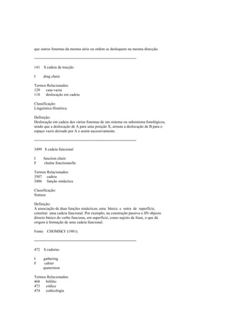 que outros fonemas da mesma série ou ordem se desloquem na mesma direcção.
--------------------------------------------------------------------------------
141 $ cadeia de tracção
I drag chain
Termos Relacionados:
129 casa vazia
118 deslocação em cadeia
Classificação:
Linguística Histórica
Definição:
Deslocação em cadeia dos vários fonemas de um sistema ou subsistema fonológicos,
sendo que a deslocação de A para uma posição X, arrasta a deslocação de B para o
espaço vazio deixado por A e assim sucessivamente.
--------------------------------------------------------------------------------
3499 $ cadeia funcional
I function chain
F chaîne fonctionnelle
Termos Relacionados:
3507 cadeia
3486 função sintáctica
Classificação:
Sintaxe
Definição:
A associação de duas funções sintácticas, uma básica e outra de superfície,
constitui uma cadeia funcional. Por exemplo, na construção passiva o SN objecto
directo básico do verbo funciona, em superfície, como sujeito da frase, o que dá
origem à formação de uma cadeia funcional.
Fonte: CHOMSKY (1981).
--------------------------------------------------------------------------------
472 $ caderno
I gathering
F cahier
quaternion
Termos Relacionados:
468 bifólio
473 códice
474 codicologia
 
