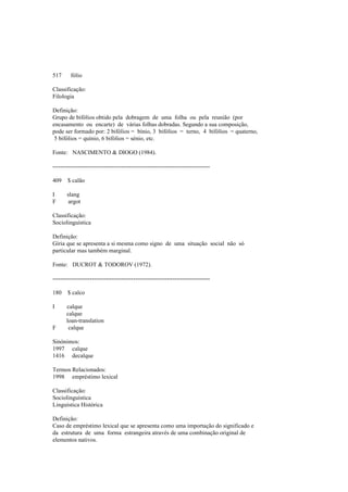 517 fólio
Classificação:
Filologia
Definição:
Grupo de bifólios obtido pela dobragem de uma folha ou pela reunião (por
encasamento ou encarte) de várias folhas dobradas. Segundo a sua composição,
pode ser formado por: 2 bifólios = bínio, 3 bifólios = terno, 4 bifólios = quaterno,
5 bifólios = quínio, 6 bifólios = sénio, etc.
Fonte: NASCIMENTO & DIOGO (1984).
--------------------------------------------------------------------------------
409 $ calão
I slang
F argot
Classificação:
Sociolinguística
Definição:
Gíria que se apresenta a si mesma como signo de uma situação social não só
particular mas também marginal.
Fonte: DUCROT & TODOROV (1972).
--------------------------------------------------------------------------------
180 $ calco
I calque
calque
loan-translation
F calque
Sinónimos:
1997 calque
1416 decalque
Termos Relacionados:
1998 empréstimo lexical
Classificação:
Sociolinguística
Linguística Histórica
Definição:
Caso de empréstimo lexical que se apresenta como uma importação do significado e
da estrutura de uma forma estrangeira através de uma combinação original de
elementos nativos.
 