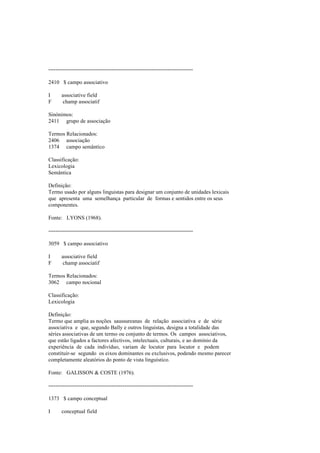 --------------------------------------------------------------------------------
2410 $ campo associativo
I associative field
F champ associatif
Sinónimos:
2411 grupo de associação
Termos Relacionados:
2406 associação
1374 campo semântico
Classificação:
Lexicologia
Semântica
Definição:
Termo usado por alguns linguistas para designar um conjunto de unidades lexicais
que apresenta uma semelhança particular de formas e sentidos entre os seus
componentes.
Fonte: LYONS (1968).
--------------------------------------------------------------------------------
3059 $ campo associativo
I associative field
F champ associatif
Termos Relacionados:
3062 campo nocional
Classificação:
Lexicologia
Definição:
Termo que amplia as noções saussureanas de relação associativa e de série
associativa e que, segundo Bally e outros linguistas, designa a totalidade das
séries associativas de um termo ou conjunto de termos. Os campos associativos,
que estão ligados a factores afectivos, intelectuais, culturais, e ao domínio da
experiência de cada indivíduo, variam de locutor para locutor e podem
constituir-se segundo os eixos dominantes ou exclusivos, podendo mesmo parecer
completamente aleatórios do ponto de vista linguístico.
Fonte: GALISSON & COSTE (1976).
--------------------------------------------------------------------------------
1373 $ campo conceptual
I conceptual field
 