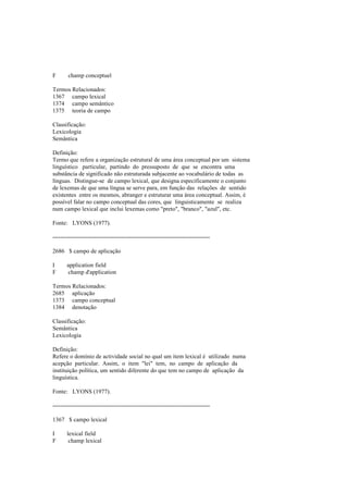 F champ conceptuel
Termos Relacionados:
1367 campo lexical
1374 campo semântico
1375 teoria de campo
Classificação:
Lexicologia
Semântica
Definição:
Termo que refere a organização estrutural de uma área conceptual por um sistema
linguístico particular, partindo do pressuposto de que se encontra uma
substância de significado não estruturada subjacente ao vocabulário de todas as
línguas. Distingue-se de campo lexical, que designa especificamente o conjunto
de lexemas de que uma língua se serve para, em função das relações de sentido
existentes entre os mesmos, abranger e estruturar uma área conceptual. Assim, é
possível falar no campo conceptual das cores, que linguisticamente se realiza
num campo lexical que inclui lexemas como "preto", "branco", "azul", etc.
Fonte: LYONS (1977).
--------------------------------------------------------------------------------
2686 $ campo de aplicação
I application field
F champ d'application
Termos Relacionados:
2685 aplicação
1373 campo conceptual
1384 denotação
Classificação:
Semântica
Lexicologia
Definição:
Refere o domínio de actividade social no qual um item lexical é utilizado numa
acepção particular. Assim, o item "lei" tem, no campo de aplicação da
instituição política, um sentido diferente do que tem no campo de aplicação da
linguística.
Fonte: LYONS (1977).
--------------------------------------------------------------------------------
1367 $ campo lexical
I lexical field
F champ lexical
 