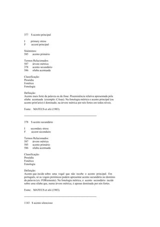 377 $ acento principal
I primary stress
F accent principal
Sinónimos:
585 acento primário
Termos Relacionados:
587 árvore métrica
378 acento secundário
586 sílaba acentuada
Classificação:
Prosódia
Fonética
Fonologia
Definição:
Acento mais forte da palavra ou da frase. Proeminência relativa apresentada pela
sílaba acentuada (exemplo: CAsas). Na fonologia métrica o acento principal (ou
acento prim'ario) é dominado, na árvore métrica por nós fortes em todos níveis.
Fonte: MATEUS et alii (1983).
--------------------------------------------------------------------------------
378 $ acento secundário
I secondary stress
F accent secondaire
Termos Relacionados:
587 árvore métrica
585 acento primário
586 sílaba acentuada
Classificação:
Prosódia
Fonética
Fonologia
Definição:
Acento que incide sobre uma vogal que não recebe o acento principal. Em
português, só as vogais pretónicas podem apresentar acento secundário no domínio
da palavra (ex: FORtemente). Na fonologia métrica, o acento secundário incide
sobre uma sílaba que, numa árvore métrica, é apenas dominada por nós fortes.
Fonte: MATEUS et alii (1983).
--------------------------------------------------------------------------------
1143 $ acento silencioso
 