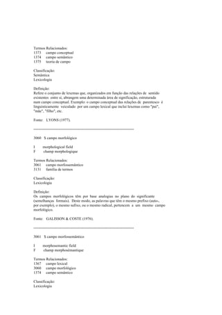 Termos Relacionados:
1373 campo conceptual
1374 campo semântico
1375 teoria de campo
Classificação:
Semântica
Lexicologia
Definição:
Refere o conjunto de lexemas que, organizados em função das relações de sentido
existentes entre si, abrangem uma determinada área de significação, estruturada
num campo conceptual. Exemplo: o campo conceptual das relações de parentesco é
linguisticamente veiculado por um campo lexical que inclui lexemas como "pai",
"mãe", "filho", etc.
Fonte: LYONS (1977).
--------------------------------------------------------------------------------
3060 $ campo morfológico
I morphological field
F champ morphologique
Termos Relacionados:
3061 campo morfossemântico
3131 família de termos
Classificação:
Lexicologia
Definição:
Os campos morfológicos têm por base analogias no plano do significante
(semelhanças formais). Deste modo, as palavras que têm o mesmo prefixo (auto-,
por exemplo), o mesmo sufixo, ou o mesmo radical, pertencem a um mesmo campo
morfológico.
Fonte: GALISSON & COSTE (1976).
--------------------------------------------------------------------------------
3061 $ campo morfossemântico
I morphosemantic field
F champ morphosémantique
Termos Relacionados:
1367 campo lexical
3060 campo morfológico
1374 campo semântico
Classificação:
Lexicologia
 