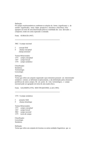 Definição:
Os campos morfossemânticos combinam as relações de forma (significante) e de
sentido (significado), numa dupla perspectiva sincrónica e diacrónica. Eles
agrupam em torno de uma determinada palavra a totalidade dos seus derivados e
compostos, tendo em conta expressão e conteúdo.
Fonte: GUIRAUD (1967).
--------------------------------------------------------------------------------
3062 $ campo nocional
I concept field
F champ conceptuel
champ notionnel
Termos Relacionados:
1373 campo conceptual
1367 campo lexical
1374 campo semântico
Classificação:
Semântica
Terminologia
Lexicologia
Definição:
Termo que refere um conjunto organizado cujos elementos possuem um denominador
semântico comum, se delimitam reciprocamente, e são delimitados pelos elementos
periféricos de outros campos. De um ponto de vista terminológico, o campo
nocional pode ser agrupado em torno de uma noção-chave.
Fonte: GALISSON (1976) / BOUTIN-QUESNEL et alli (1985).
--------------------------------------------------------------------------------
1374 $ campo semântico
I semantic field
F champ sémantique
Termos Relacionados:
1373 campo conceptual
1367 campo lexical
3062 campo nocional
1375 teoria de campo
Classificação:
Lexicologia
Semântica
Definição:
Termo que refere um conjunto de lexemas ou outras unidades linguísticas que se
 