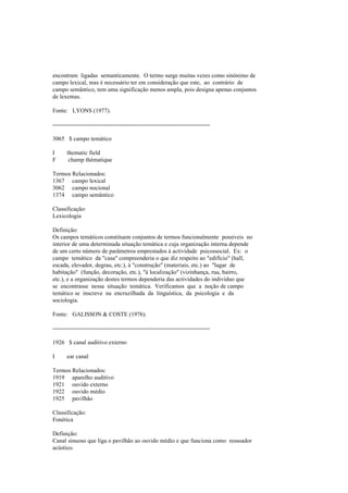 encontram ligadas semanticamente. O termo surge muitas vezes como sinónimo de
campo lexical, mas é necessário ter em consideração que este, ao contrário de
campo semântico, tem uma significação menos ampla, pois designa apenas conjuntos
de lexemas.
Fonte: LYONS (1977).
--------------------------------------------------------------------------------
3065 $ campo temático
I thematic field
F champ thématique
Termos Relacionados:
1367 campo lexical
3062 campo nocional
1374 campo semântico
Classificação:
Lexicologia
Definição:
Os campos temáticos constituem conjuntos de termos funcionalmente possíveis no
interior de uma determinada situação temática e cuja organização interna depende
de um certo número de parâmetros emprestados à actividade psicossocial. Ex: o
campo temático da "casa" compreenderia o que diz respeito ao "edifício" (hall,
escada, elevador, degrau, etc.), à "construção" (materiais, etc.) ao "lugar de
habitação" (função, decoração, etc.), "à localização" (vizinhança, rua, bairro,
etc.), e a organização destes termos dependeria das actividades do indivíduo que
se encontrasse nessa situação temática. Verificamos que a noção de campo
temático se inscreve na encruzilhada da linguística, da psicologia e da
sociologia.
Fonte: GALISSON & COSTE (1976).
--------------------------------------------------------------------------------
1926 $ canal auditivo externo
I ear canal
Termos Relacionados:
1919 aparelho auditivo
1921 ouvido externo
1922 ouvido médio
1925 pavilhão
Classificação:
Fonética
Definição:
Canal sinuoso que liga o pavilhão ao ouvido médio e que funciona como ressoador
acústico.
 
