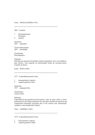 Fonte: DENES & PINSON (1973).
--------------------------------------------------------------------------------
2863 $ canhoto
I left-handed person
left-hander
F gaucher
Sinónimos:
2881 esquerdino
Termos Relacionados:
2891 lateralidade
Classificação:
Psicolinguística
Definição:
Indivíduo que apresenta lateralidade canhota (esquerdina), isto é, tem tendência
para utilizar a mão esquerda em determinadas formas de execução motora.
Contrário de dextro.
Fonte: PINTO (1984).
--------------------------------------------------------------------------------
3377 $ capacidade generativa forte
I strong generative capacity
F capacité générative forte
Sinónimos:
3375 adequação forte
Classificação:
Termos Gerais
Definição:
Capacidade de uma gramática que lhe permite, além de gerar todas as frases
gramaticais de uma língua, apresentar uma descrição estrutural de cada frase que
compreenda a informação necessária para se lhe associar uma interpretação
semântica e uma interpretação fonética.
Fonte: CHOMSKY (1965).
--------------------------------------------------------------------------------
3378 $ capacidade generativa fraca
I weak generative capacity
F capacité générative faible
 