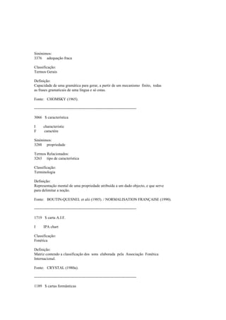 Sinónimos:
3376 adequação fraca
Classificação:
Termos Gerais
Definição:
Capacidade de uma gramática para gerar, a partir de um mecanismo finito, todas
as frases gramaticais de uma língua e só estas.
Fonte: CHOMSKY (1965).
--------------------------------------------------------------------------------
3066 $ característica
I characteristic
F caractère
Sinónimos:
3288 propriedade
Termos Relacionados:
3263 tipo de característica
Classificação:
Terminologia
Definição:
Representação mental de uma propriedade atribuída a um dado objecto, e que serve
para delimitar a noção.
Fonte: BOUTIN-QUESNEL et alii (1985). / NORMALISATION FRANÇAISE (1990).
--------------------------------------------------------------------------------
1719 $ carta A.I.F.
I IPA chart
Classificação:
Fonética
Definição:
Matriz contendo a classificação dos sons elaborada pela Associação Fonética
Internacional.
Fonte: CRYSTAL (1980a).
--------------------------------------------------------------------------------
1189 $ cartas formânticas
 