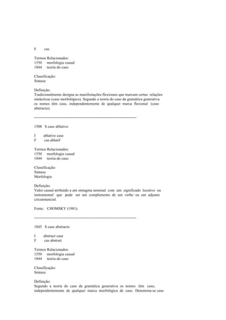 F cas
Termos Relacionados:
1550 morfologia casual
1844 teoria do caso
Classificação:
Sintaxe
Definição:
Tradicionalmente designa as manifestações flexionais que marcam certas relações
sintácticas (caso morfológico). Segundo a teoria do caso da gramática generativa
os nomes têm caso, independentemente de qualquer marca flexional (caso
abstracto).
--------------------------------------------------------------------------------
1508 $ caso ablativo
I ablative case
F cas ablatif
Termos Relacionados:
1550 morfologia casual
1844 teoria do caso
Classificação:
Sintaxe
Morfologia
Definição:
Valor casual atribuído a um sintagma nominal com um significado locativo ou
instrumental que pode ser um complemento de um verbo ou um adjunto
circunstancial.
Fonte: CHOMSKY (1981).
--------------------------------------------------------------------------------
1845 $ caso abstracto
I abstract case
F cas abstrait
Termos Relacionados:
1550 morfologia casual
1844 teoria do caso
Classificação:
Sintaxe
Definição:
Segundo a teoria do caso da gramática generativa os nomes têm caso,
independentemente de qualquer marca morfológica de caso. Denomina-se caso
 