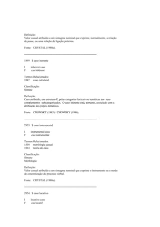 Definição:
Valor casual atribuído a um sintagma nominal que exprime, normalmente, a relação
de posse, ou uma relação de ligação próxima.
Fonte: CRYSTAL (1980a).
--------------------------------------------------------------------------------
1849 $ caso inerente
I inherent case
F cas inhérent
Termos Relacionados:
1847 caso estrutural
Classificação:
Sintaxe
Definição:
Caso atribuído, em estrutura-P, pelas categorias lexicais ou temáticas aos seus
complementos subcategorizados. O caso inerente está, portanto, associado com a
atribuição dos papéis temáticos.
Fonte: CHOMSKY (1985) / CHOMSKY (1986).
--------------------------------------------------------------------------------
2953 $ caso instrumental
I instrumental case
F cas instrumental
Termos Relacionados:
1550 morfologia casual
1844 teoria do caso
Classificação:
Sintaxe
Morfologia
Definição:
Valor casual atribuído a um sintagma nominal que exprime o instrumento ou o modo
de concretização do processo verbal.
Fonte: CRYSTAL (1980a).
--------------------------------------------------------------------------------
2954 $ caso locativo
I locative case
F cas locatif
 