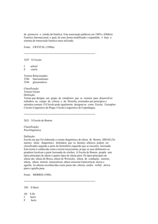 de promover o estudo da fonética. Esta associação publicou em 1889 o Alfabeto
Fonético Internacional, o qual, de uma forma modificada e expandida, é hoje o
sistema de transcrição fonética mais utilizado.
Fonte: CRYSTAL (1980a).
--------------------------------------------------------------------------------
3547 $ Círculo
I school
F cercle
Termos Relacionados:
3548 funcionalismo
3546 glossemática
Classificação:
Termos Gerais
Definição:
Termo que designa um grupo de estudiosos que se reunem para desenvolver
trabalhos no campo da ciência e da filosofia, orientados por princípios e
métodos comuns. O Círculo pode igualmente designar-se como Escola. Exemplos:
Círculo Linguístico de Praga; Círculo Linguístico de Copenhague.
--------------------------------------------------------------------------------
2621 $ Escola de Boston
Classificação:
Psicolinguística
Definição:
Escola em que foi elaborado o exame diagnóstico de afasia de Boston (BDAE).Os
autores deste diagnóstico defendem que os doentes afásicos podem ser
classificados segundo a parte do hemisfério esquerdo que se encontra lesionada.
Esta teoria é conhecida como a teoria locacionista, já que os seus defensores se
propõem localizar a parte lesionada do cérebro. A Escola de Boston propõe sete
tipos principais de afasia e quatro tipos de afasia pura. Os tipos principais de
afasia são: afasia de Broca, afasia de Wernicke, afasia de condução, anomia,
afasia, afasia motora transcortical, afasia sensorial transcortical, alexia e
agrafia. As afasias reconhecidas como puras são: afemia, surdez verbal, alexia
pura e agrafia pura.
Fonte: MORRIS (1988).
--------------------------------------------------------------------------------
350 $ Hertz
Ab $ Hz
I hertz
F hertz
 