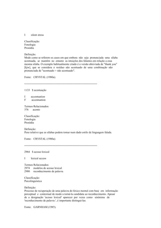 I silent stress
Classificação:
Fonologia
Prosódia
Definição:
Modo como se referem os casos em que embora não seja pronunciada uma sílaba
acentuada, se mantêm no entanto as intuições dos falantes em relação a essa
mesma sílaba. O exemplo habitualmente citado é a versão abreviada de "thank you"
[kjw], que se considera o resíduo não acentuado de uma combinação não
pronunciada de "acentuado + não acentuado".
Fonte: CRYSTAL (1980a).
--------------------------------------------------------------------------------
1133 $ acentuação
I accentuation
F accentuation
Termos Relacionados:
376 acento
Classificação:
Fonologia
Prosódia
Definição:
Peso relativo que as sílabas podem tomar num dado estilo de linguagem falada.
Fonte: CRYSTAL (1980a).
--------------------------------------------------------------------------------
2964 $ acesso lexical
I lexical access
Termos Relacionados:
2974 modelos de acesso lexical
2980 reconhecimento de palavra
Classificação:
Psicolinguística
Definição:
Processo de recuperação de uma palavra do léxico mental com base em informação
perceptual e contextual de modo a torná-la candidata ao reconhecimento. Apesar
de a designação 'acesso lexical' aparecer por vezes como sinónima de
'reconhecimento de palavra ', é importante distingui-las.
Fonte: GARNHAM (1985).
 