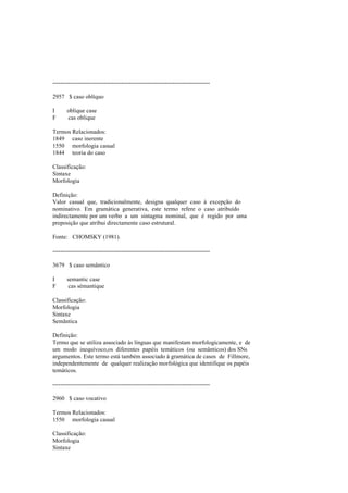 --------------------------------------------------------------------------------
2957 $ caso oblíquo
I oblique case
F cas oblique
Termos Relacionados:
1849 caso inerente
1550 morfologia casual
1844 teoria do caso
Classificação:
Sintaxe
Morfologia
Definição:
Valor casual que, tradicionalmente, designa qualquer caso à excepção do
nominativo. Em gramática generativa, este termo refere o caso atribuído
indirectamente por um verbo a um sintagma nominal, que é regido por uma
preposição que atribui directamente caso estrutural.
Fonte: CHOMSKY (1981).
--------------------------------------------------------------------------------
3679 $ caso semântico
I semantic case
F cas sémantique
Classificação:
Morfologia
Sintaxe
Semântica
Definição:
Termo que se utiliza associado às línguas que manifestam morfologicamente, e de
um modo inequívoco,os diferentes papéis temáticos (ou semânticos) dos SNs
argumentos. Este termo está também associado à gramática de casos de Fillmore,
independentemente de qualquer realização morfológica que identifique os papéis
temáticos.
--------------------------------------------------------------------------------
2960 $ caso vocativo
Termos Relacionados:
1550 morfologia casual
Classificação:
Morfologia
Sintaxe
 