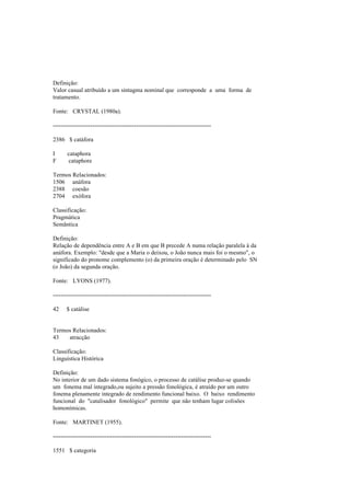 Definição:
Valor casual atribuído a um sintagma nominal que corresponde a uma forma de
tratamento.
Fonte: CRYSTAL (1980a).
--------------------------------------------------------------------------------
2386 $ catáfora
I cataphora
F cataphore
Termos Relacionados:
1506 anáfora
2388 coesão
2704 exófora
Classificação:
Pragmática
Semântica
Definição:
Relação de dependência entre A e B em que B precede A numa relação paralela à da
anáfora. Exemplo: "desde que a Maria o deixou, o João nunca mais foi o mesmo", o
significado do pronome complemento (o) da primeira oração é determinado pelo SN
(o João) da segunda oração.
Fonte: LYONS (1977).
--------------------------------------------------------------------------------
42 $ catálise
Termos Relacionados:
43 atracção
Classificação:
Linguística Histórica
Definição:
No interior de um dado sistema fonógico, o processo de catálise produz-se quando
um fonema mal integrado,ou sujeito a pressão fonológica, é atraído por um outro
fonema plenamente integrado de rendimento funcional baixo. O baixo rendimento
funcional do "catalisador fonológico" permite que não tenham lugar colisões
homonímicas.
Fonte: MARTINET (1955).
--------------------------------------------------------------------------------
1551 $ categoria
 