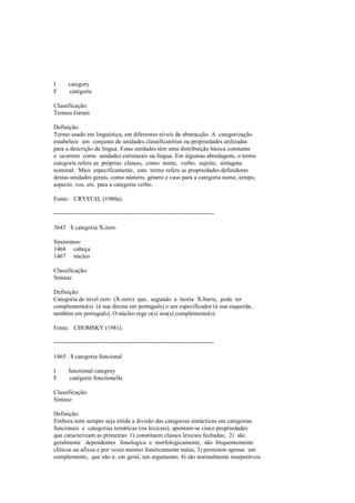 I category
F catégorie
Classificação:
Termos Gerais
Definição:
Termo usado em linguística, em diferentes níveis de abstracção. A categorização
estabelece um conjunto de unidades classificatórias ou propriedades utilizadas
para a descrição da língua. Estas unidades têm uma distribuição básica constante
e ocorrem como unidades estruturais na língua. Em algumas abordagens, o termo
categoria refere as próprias classes, como nome, verbo, sujeito, sintagma
nominal. Mais especificamente, este termo refere as propriedades definidoras
destas unidades gerais, como número, género e caso para a categoria nome, tempo,
aspecto, voz, etc. para a categoria verbo.
Fonte: CRYSTAL (1980a).
--------------------------------------------------------------------------------
3643 $ categoria X-zero
Sinónimos:
1468 cabeça
1467 núcleo
Classificação:
Sintaxe
Definição:
Categoria de nível zero (X-zero) que, segundo a teoria X-barra, pode ter
complemento(s) (à sua direita em português) e um especificador (à sua esquerda,
também em português). O núcleo rege o(s) seu(s) complemento(s).
Fonte: CHOMSKY (1981).
--------------------------------------------------------------------------------
1465 $ categoria funcional
I functional category
F catégorie fonctionelle
Classificação:
Sintaxe
Definição:
Embora nem sempre seja nítida a divisão das categorias sintácticas em categorias
funcionais e categorias temáticas (ou lexicais), apontam-se cinco propriedades
que caracterizam as primeiras: 1) constituem classes lexicais fechadas; 2) são
geralmente dependentes fonologica e morfologicamente, são frequentemente
clíticos ou afixos e por vezes mesmo foneticamente nulas; 3) permitem apenas um
complemento, que não é, em geral, um argumento; 4) são normalmente inseparáveis
 