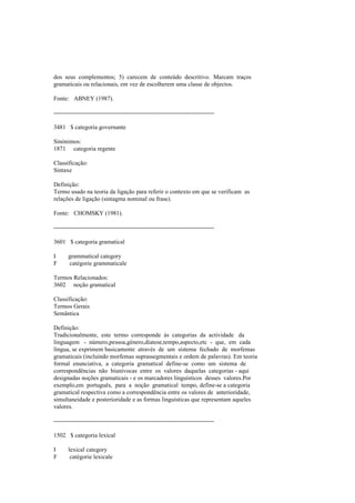 dos seus complementos; 5) carecem de conteúdo descritivo. Marcam traços
gramaticais ou relacionais, em vez de escolherem uma classe de objectos.
Fonte: ABNEY (1987).
--------------------------------------------------------------------------------
3481 $ categoria governante
Sinónimos:
1871 categoria regente
Classificação:
Sintaxe
Definição:
Termo usado na teoria da ligação para referir o contexto em que se verificam as
relações de ligação (sintagma nominal ou frase).
Fonte: CHOMSKY (1981).
--------------------------------------------------------------------------------
3601 $ categoria gramatical
I grammatical category
F catégorie grammaticale
Termos Relacionados:
3602 noção gramatical
Classificação:
Termos Gerais
Semântica
Definição:
Tradicionalmente, este termo corresponde às categorias da actividade da
linguagem - número,pessoa,género,diatese,tempo,aspecto,etc - que, em cada
língua, se exprimem basicamente através de um sistema fechado de morfemas
gramaticais (incluindo morfemas suprassegmentais e ordem de palavras). Em teoria
formal enunciativa, a categoria gramatical define-se como um sistema de
correspondências não biunívocas entre os valores daquelas categorias - aqui
designadas noções gramaticais - e os marcadores linguísticos desses valores.Por
exemplo,em português, para a noção gramatical tempo, define-se a categoria
gramatical respectiva como a correspondência entre os valores de anterioridade,
simultaneidade e posterioridade e as formas linguísticas que representam aqueles
valores.
--------------------------------------------------------------------------------
1502 $ categoria lexical
I lexical category
F catégorie lexicale
 