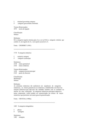 I minimal governing category
F catégorie gouvernante minimale
Termos Relacionados:
3475 teoria da ligação
Classificação:
Sintaxe
Definição:
B é a categoria regente mínima para A se e só se B for a categoria mínima que
contém A, um regente de A, e um sujeito acessível a A.
Fonte: CHOMSKY (1981).
--------------------------------------------------------------------------------
1718 $ categoria sintáctica
I syntactic category
F catégorie syntaxique
Sinónimos:
2144 classe gramatical
2143 classe sintáctica
Termos Relacionados:
1438 categoria lexical principal
2145 partes do discurso
Classificação:
Morfologia
Sintaxe
Definição:
As estruturas sintácticas são analisáveis em sequências de categorias
sintácticas, ou classes gramaticais ou sintácticas, estabelecidas com base nas
relações sintácticas que cada uma das unidades mantém com as restantes no
interior de uma construção. As categorias sintácticas principais (adjectivo,
nome, preposição, verbo) podem ser caracterizadas em termos de traços
sintácticos que permitem um maior grau de generalização.
Fonte: CRYSTAL (1980a).
--------------------------------------------------------------------------------
1483 $ categoria sintagmática
I phrase
F syntagme
Sinónimos:
1482 sintagma
 