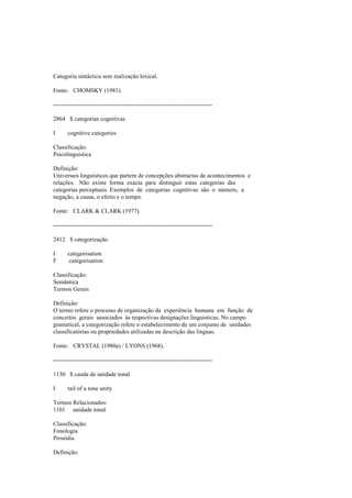 Categoria sintáctica sem realização lexical.
Fonte: CHOMSKY (1981).
--------------------------------------------------------------------------------
2864 $ categorias cognitivas
I cognitive categories
Classificação:
Psicolinguística
Definição:
Universais linguísticos que partem de concepções abstractas de acontecimentos e
relações. Não existe forma exacta para distinguir estas categorias das
categorias perceptuais. Exemplos de categorias cognitivas são o número, a
negação, a causa, o efeito e o tempo.
Fonte: CLARK & CLARK (1977).
--------------------------------------------------------------------------------
2412 $ categorização
I categorisation
F catégorisation
Classificação:
Semântica
Termos Gerais
Definição:
O termo refere o processo de organização da experiência humana em função de
conceitos gerais associados às respectivas designações linguísticas. No campo
gramatical, a categorização refere o estabelecimento de um conjunto de unidades
classificatórias ou propriedades utilizadas na descrição das línguas.
Fonte: CRYSTAL (1980a) / LYONS (1968).
--------------------------------------------------------------------------------
1130 $ cauda de unidade tonal
I tail of a tone unity
Termos Relacionados:
1101 unidade tonal
Classificação:
Fonologia
Prosódia
Definição:
 