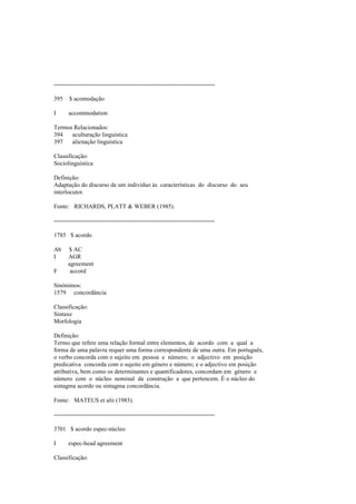 --------------------------------------------------------------------------------
395 $ acomodação
I accommodation
Termos Relacionados:
394 aculturação linguística
397 alienação linguística
Classificação:
Sociolinguística
Definição:
Adaptação do discurso de um indivíduo às características do discurso do seu
interlocutor.
Fonte: RICHARDS, PLATT & WEBER (1985).
--------------------------------------------------------------------------------
1785 $ acordo
Ab $ AC
I AGR
agreement
F accord
Sinónimos:
1579 concordância
Classificação:
Sintaxe
Morfologia
Definição:
Termo que refere uma relação formal entre elementos, de acordo com a qual a
forma de uma palavra requer uma forma correspondente de uma outra. Em português,
o verbo concorda com o sujeito em pessoa e número; o adjectivo em posição
predicativa concorda com o sujeito em género e número; e o adjectivo em posição
atributiva, bem como os determinantes e quantificadores, concordam em género e
número com o núcleo nominal da construção a que pertencem. É o núcleo do
sintagma acordo ou sintagma concordância.
Fonte: MATEUS et alii (1983).
--------------------------------------------------------------------------------
3701 $ acordo espec-núcleo
I espec-head agreement
Classificação:
 