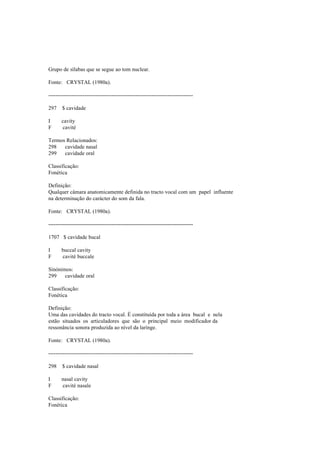 Grupo de sílabas que se segue ao tom nuclear.
Fonte: CRYSTAL (1980a).
--------------------------------------------------------------------------------
297 $ cavidade
I cavity
F cavité
Termos Relacionados:
298 cavidade nasal
299 cavidade oral
Classificação:
Fonética
Definição:
Qualquer câmara anatomicamente definida no tracto vocal com um papel influente
na determinação do carácter do som da fala.
Fonte: CRYSTAL (1980a).
--------------------------------------------------------------------------------
1707 $ cavidade bucal
I buccal cavity
F cavité buccale
Sinónimos:
299 cavidade oral
Classificação:
Fonética
Definição:
Uma das cavidades do tracto vocal. É constituída por toda a área bucal e nela
estão situados os articuladores que são o principal meio modificador da
ressonância sonora produzida ao nível da laringe.
Fonte: CRYSTAL (1980a).
--------------------------------------------------------------------------------
298 $ cavidade nasal
I nasal cavity
F cavité nasale
Classificação:
Fonética
 