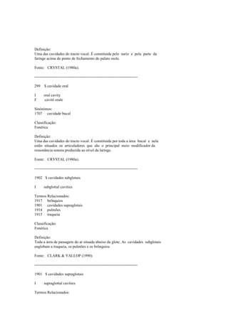 Definição:
Uma das cavidades do tracto vocal. É constituída pelo nariz e pela parte da
faringe acima do ponto de fechamento do palato mole.
Fonte: CRYSTAL (1980a).
--------------------------------------------------------------------------------
299 $ cavidade oral
I oral cavity
F cavité orale
Sinónimos:
1707 cavidade bucal
Classificação:
Fonética
Definição:
Uma das cavidades do tracto vocal. É constituída por toda a área bucal e nela
estão situados os articuladores que são o principal meio modificador da
ressonância sonora produzida ao nível da laringe.
Fonte: CRYSTAL (1980a).
--------------------------------------------------------------------------------
1902 $ cavidades subglotais
I subglottal cavities
Termos Relacionados:
1917 brônquios
1901 cavidades supraglotais
1914 pulmões
1915 traqueia
Classificação:
Fonética
Definição:
Toda a área de passagem do ar situada abaixo da glote. As cavidades subglotais
englobam a traqueia, os pulmões e os brônquios.
Fonte: CLARK & YALLOP (1990).
--------------------------------------------------------------------------------
1901 $ cavidades supraglotais
I supraglottal cavities
Termos Relacionados:
 