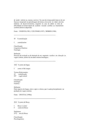 de poder soletrar ou, mesmo, escrever. No caso da criança pode tratar-se de um
fracasso inesperado na aprendizagem da leitura e da escrita na idade prevista
(dislexia de desenvolvimento), enquanto no caso do adulto se trata de
dificuldades na leitura depois de acidente vascular cerebral ou traumatismo
cerebral (dislexia adquirida).
Fonte: CHAPLIN (1981) / COUTINHO (1957) / MORRIS (1988).
--------------------------------------------------------------------------------
45 $ centralização
I centralization
Classificação:
Linguística Histórica
Fonologia
Definição:
Processo de evolução ou de alteração de um segmento vocálico em direcção às
vogais centrais, dentro de um dado sistema fonológico.
--------------------------------------------------------------------------------
1022 $ centro da língua
I centre of the tongue
Termos Relacionados:
45 centralização
997 vogal central
Classificação:
Fonologia
Fonética
Definição:
Parte superior da língua, entre o apex e o dorso, que é usada principalmente na
produção de vogais centrais.
Fonte: CRYSTAL (1980a).
--------------------------------------------------------------------------------
2812 $ centro de Broca
I Broca 's centre
F centre de Broca
Sinónimos:
2572 área de Broca
Classificação:
Psicolinguística
 