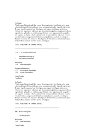 Definição:
Princípio geral de aplicação das regras da componente fonológica sobre uma
estrutura de superfície considerada como uma parentetização. Segundo o princípio
do ciclo transformacional ou fonológico, as regras fonológicas aplicam-se
primeiro às sequências máximas que não contenham parênteses; quando todas as
regras forem aplicadas, os parênteses que limitam essas sequências são apagados.
Em seguida as regras voltam a aplicar-se às novas sequências máximas, e assim
por diante até ao desaparecimento de todos os parênteses, quando se atinge o
domínio máximo dos processos fonológicos. O princípio do ciclo mantém a sua
produtividade nas mais recentes teorias fonológicas.
Fonte: CHOMSKY & HALLE (1968b).
--------------------------------------------------------------------------------
1329 $ ciclo transformacional
I transformational cycle
F cycle transformationel
Sinónimos:
1290 ciclo fonológico
Termos Relacionados:
1297 componente fonológica
1280 regras fonológicas
Classificação:
Fonologia
Definição:
Princípio geral de aplicação das regras da componente fonológica sobre uma
estrutura de superfície considerada como uma parentetização. Segundo o princípio
do ciclo transformacional ou fonológico, as regras fonológicas aplicam-se
primeiro às sequências máximas que não contenham parênteses; quando todas as
regras forem aplicadas, os parênteses que limitam essas sequências são apagados.
Em seguida as regras voltam a aplicar-se às novas sequências máximas, e assim
por diante até ao desaparecimento de todos os parênteses, quando se atinge o
domínio máximo dos processos fonológicos. O princípio do ciclo mantém a sua
produtividade nas mais recentes teorias fonológicas.
Fonte: CHOMSKY & HALLE (1968b).
--------------------------------------------------------------------------------
300 $ cine-radiografia
I cineradiography
Sinónimos:
1916 cine-radiologia
Classificação:
 