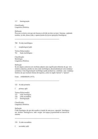 117 fonologização
Classificação:
Linguística Histórica
Definição:
Processo evolutivo em que um fonema se divide em dois ou mais fonemas, podendo
resultar, ou não, dessa cisão, o aparecimento de novas oposições fonológicas.
--------------------------------------------------------------------------------
760 $ cisão morfológica
I morphological split
Termos Relacionados:
761 fusão morfológica
Classificação:
Morfologia
Linguística Histórica
Definição:
Se em alguns contextos um morfema adquire uma significação diferente da que tem
noutros contextos, produz-se uma cisão morfológica, desencadeada por uma mudança
semântica. Uma fragmentação morfológica pode produzir-se mediante uma mudança
fonética de que resultem formas divergentes, como no inglês "person" e "parson".
Fonte: ANDERSON (1973).
--------------------------------------------------------------------------------
122 $ cisão primária
I primary split
Termos Relacionados:
123 cisão fonológica
124 cisão secundária
117 fonologização
Classificação:
Linguística Histórica
Definição:
Cisão fonológica de que não resulta a criação de uma nova oposição fonológica:
um alofone fonologiza-se indo ocupar um espaço já preenchido no interior do
sistema.
--------------------------------------------------------------------------------
124 $ cisão secundária
I secondary split
 