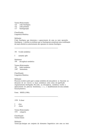 Termos Relacionados:
123 cisão fonológica
122 cisão primária
117 fonologização
Classificação:
Linguística Histórica
Definição:
Cisão fonológica que determina o aparecimento de uma ou mais oposições
fonológicas: o alofone ou alofones que se fonologizam actualizam uma combinação
de traços distintivos anteriormente não operante no sistema fonológico.
--------------------------------------------------------------------------------
181 $ cisão semântica
I semantic split
Sinónimos:
199 divergência semântica
Termos Relacionados:
182 fusão semântica
1387 homonímia
Classificação:
Linguística Histórica
Definição:
Processo evolutivo pelo qual o campo semântico de uma palavra se fracciona ao
deixarem de ser visíveis os laços semânticos entre áreas de significado
originariamente interligadas. Da cisão, ou divergência, semântica resulta o
aparecimento de palavras homónimas, i. e., o desdobramento de uma unidade
lexical primitiva.
Fonte: HOCK (1986).
--------------------------------------------------------------------------------
1558 $ classe
I class
F classe
Termos Relacionados:
1551 categoria
Classificação:
Termos Gerais
Definição:
Termo que designa um conjunto de elementos linguísticos com uma ou mais
 