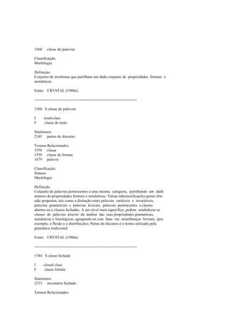 1560 classe de palavras
Classificação:
Morfologia
Definição:
Conjunto de morfemas que partilham um dado conjunto de propriedades formais e
semânticas.
Fonte: CRYSTAL (1980a).
--------------------------------------------------------------------------------
1560 $ classe de palavras
I word-class
F classe de mots
Sinónimos:
2145 partes do discurso
Termos Relacionados:
1558 classe
1559 classe de formas
1679 palavra
Classificação:
Sintaxe
Morfologia
Definição:
Conjunto de palavras pertencentes a uma mesma categoria, partilhando um dado
número de propriedades formais e semânticas. Várias subclassificações gerais têm
sido propostas, tais como a distinção entre palavras variáveis e invariáveis,
palavras gramaticais e palavras lexicais, palavras pertencentes a classes
abertas ou a classes fechadas. A um nível mais específico, podem estabelecer-se
classes de palavras através da análise das suas propriedades gramaticais,
semânticas e fonológicas, agrupando-as com base em semelhanças formais (por
exemplo, a flexão e a distribuição). Partes do discurso é o termo utilizado pela
gramática tradicional.
Fonte: CRYSTAL (1980a).
--------------------------------------------------------------------------------
1744 $ classe fechada
I closed class
F classe fermée
Sinónimos:
2153 inventário fechado
Termos Relacionados:
 