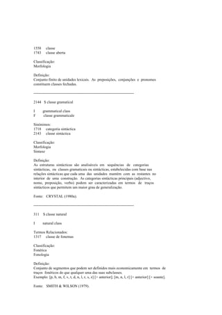 1558 classe
1743 classe aberta
Classificação:
Morfologia
Definição:
Conjunto finito de unidades lexicais. As preposições, conjunções e pronomes
constituem classes fechadas.
--------------------------------------------------------------------------------
2144 $ classe gramatical
I grammatical class
F classe grammaticale
Sinónimos:
1718 categoria sintáctica
2143 classe sintáctica
Classificação:
Morfologia
Sintaxe
Definição:
As estruturas sintácticas são analisáveis em sequências de categorias
sintácticas, ou classes gramaticais ou sintácticas, estabelecidas com base nas
relações sintácticas que cada uma das unidades mantém com as restantes no
interior de uma construção. As categorias sintácticas principais (adjectivo,
nome, preposição, verbo) podem ser caracterizadas em termos de traços
sintácticos que permitem um maior grau de generalização.
Fonte: CRYSTAL (1980a).
--------------------------------------------------------------------------------
311 $ classe natural
I natural class
Termos Relacionados:
1317 classe de fonemas
Classificação:
Fonética
Fonologia
Definição:
Conjunto de segmentos que podem ser definidos mais economicamente em termos de
traços fonéticos do que qualquer uma das suas subclasses.
Exemplo: [p, b, m, f, v, t, d, n, l, r, s, z] [+ anterior]; [m, n, l, r] [+ anterior] [+ soante].
Fonte: SMITH & WILSON (1979).
 