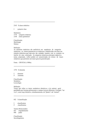 --------------------------------------------------------------------------------
2143 $ classe sintáctica
I syntactic class
Sinónimos:
1718 categoria sintáctica
2144 classe gramatical
Classificação:
Morfologia
Sintaxe
Definição:
As estruturas sintácticas são analisáveis em sequências de categorias
sintácticas, ou classes gramaticais ou sintácticas, estabelecidas com base nas
relações sintácticas que cada uma das unidades mantém com as restantes no
interior de uma construção. As categorias sintácticas principais (adjectivo,
nome, preposição, verbo) podem ser caracterizadas em termos de traços
sintácticos que permitem um maior grau de generalização.
Fonte: CRYSTAL (1980a).
--------------------------------------------------------------------------------
1376 $ classema
I classeme
F classème
Classificação:
Semântica
Lexicologia
Definição:
Termo que refere os traços semânticos distintivos e de carácter geral
partilhados por lexemas pertencentes a campos lexicais diferentes. Exemplo: "ser
vivo", como traço distintivo, simultaneamente, de "planta" e de "animal".
--------------------------------------------------------------------------------
852 $ classificação
I classification
F classification
Termos Relacionados:
853 enquadramento
896 poder
Classificação:
Sociolinguística
 