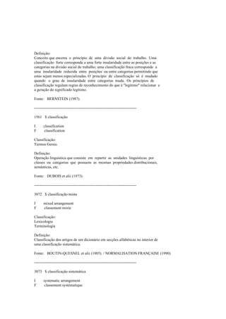 Definição:
Conceito que encerra o princípio de uma divisão social do trabalho. Uma
classificação forte corresponde a uma forte insularidade entre as posições e as
categorias na divisão social do trabalho; uma classificação fraca corresponde a
uma insularidade reduzida entre posições ou entre categorias permitindo que
estas sejam menos especializadas. O princípio de classificação só é mudado
quando o grau de insularidade entre categorias muda. Os princípios de
classificação regulam regras de reconhecimento do que é "legítimo" relacionar e
a geração do significado legítimo.
Fonte: BERNSTEIN (1987).
--------------------------------------------------------------------------------
1561 $ classificação
I classification
F classification
Classificação:
Termos Gerais
Definição:
Operação linguística que consiste em repartir as unidades linguísticas por
classes ou categorias que possuem as mesmas propriedades distribucionais,
semânticas, etc.
Fonte: DUBOIS et alii (1973).
--------------------------------------------------------------------------------
3072 $ classificação mista
I mixed arrangement
F classement mixte
Classificação:
Lexicologia
Terminologia
Definição:
Classificação dos artigos de um dicionário em secções alfabéticas no interior de
uma classificação sistemática.
Fonte: BOUTIN-QUESNEL et alii (1985). / NORMALISATION FRANÇAISE (1990).
--------------------------------------------------------------------------------
3073 $ classificação sistemática
I systematic arrangement
F classement systématique
 