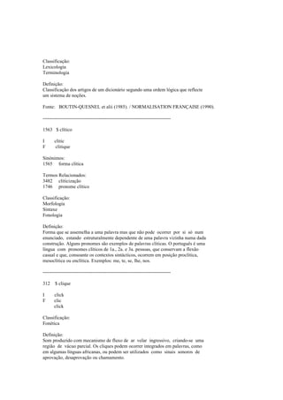 Classificação:
Lexicologia
Terminologia
Definição:
Classificação dos artigos de um dicionário segundo uma ordem lógica que reflecte
um sistema de noções.
Fonte: BOUTIN-QUESNEL et alii (1985). / NORMALISATION FRANÇAISE (1990).
--------------------------------------------------------------------------------
1563 $ clítico
I clitic
F clitique
Sinónimos:
1565 forma clítica
Termos Relacionados:
3482 cliticização
1746 pronome clítico
Classificação:
Morfologia
Sintaxe
Fonologia
Definição:
Forma que se assemelha a uma palavra mas que não pode ocorrer por si só num
enunciado, estando estruturalmente dependente de uma palavra vizinha numa dada
construção. Alguns pronomes são exemplos de palavras clíticas. O português é uma
língua com pronomes clíticos de 1a., 2a. e 3a. pessoas, que conservam a flexão
casual e que, consoante os contextos sintácticos, ocorrem em posição proclítica,
mesoclítica ou enclítica. Exemplos: me, te, se, lhe, nos.
--------------------------------------------------------------------------------
312 $ clique
I click
F clic
click
Classificação:
Fonética
Definição:
Som produzido com mecanismo de fluxo de ar velar ingressivo, criando-se uma
região de vácuo parcial. Os cliques podem ocorrer integrados em palavras, como
em algumas línguas africanas, ou podem ser utilizados como sinais sonoros de
aprovação, desaprovação ou chamamento.
 